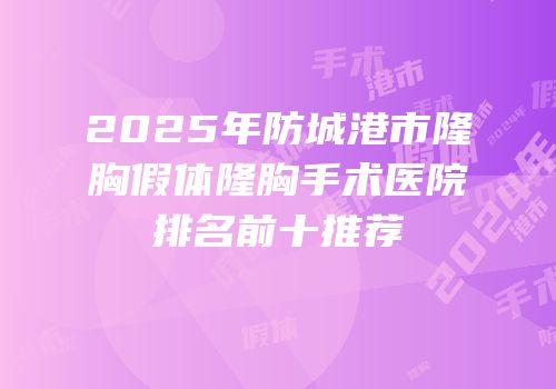 2025年防城港市隆胸假体隆胸手术医院排名前十推荐