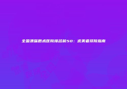 全国漂嘴唇术医院排名前50：求美者择院指南
