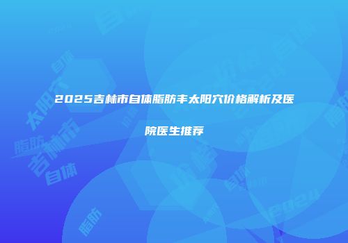 2025吉林市自体脂肪丰太阳穴价格解析及医院医生推荐