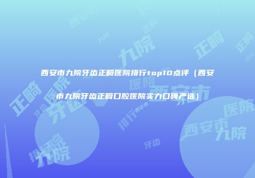 西安市九院牙齿正畸医院排行top10点评（西安市九院牙齿正畸口腔医院实力口碑严选）