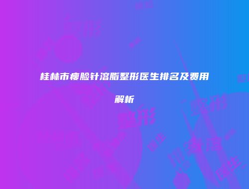 桂林市瘦脸针溶脂整形医生排名及费用解析
