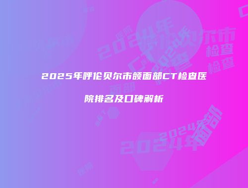 2025年呼伦贝尔市颌面部CT检查医院排名及口碑解析