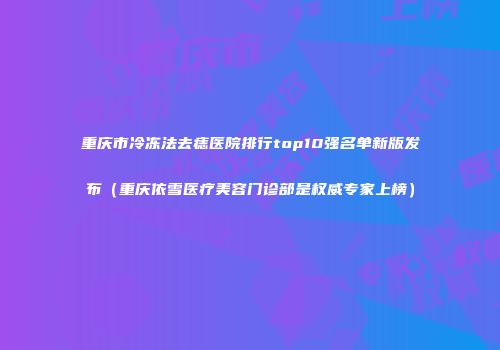 重庆市冷冻法去痣医院排行top10强名单新版发布（重庆依雪医疗美容门诊部是权威专家上榜）