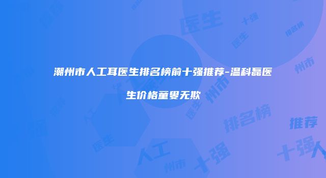 潮州市人工耳医生排名榜前十强推荐-温科磊医生价格童叟无欺