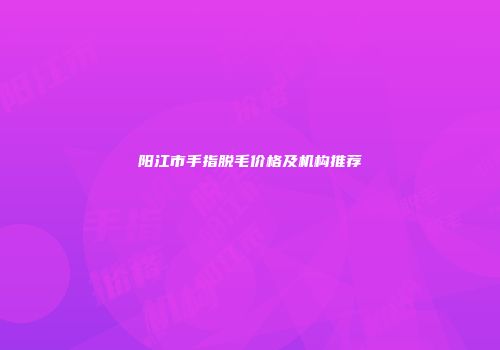 阳江市手指脱毛价格及机构推荐