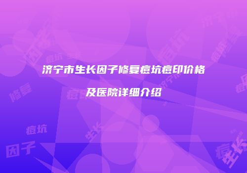 济宁市生长因子修复痘坑痘印价格及医院详细介绍