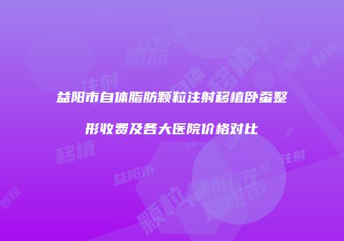 益阳市自体脂肪颗粒注射移植卧蚕整形收费及各大医院价格对比