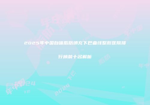 2025年中国自体脂肪填充下巴曲线整形医院排行榜前十名解析