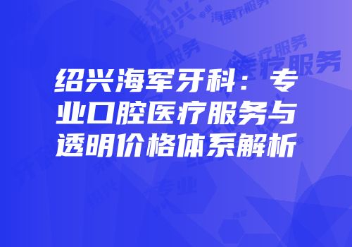 绍兴海军牙科：专业口腔医疗服务与透明价格体系解析