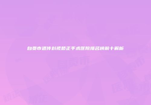 自贡市遗传斜视矫正手术医院排名榜前十解析