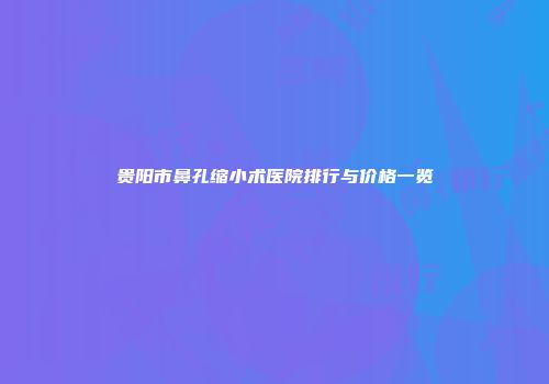 贵阳市鼻孔缩小术医院排行与价格一览