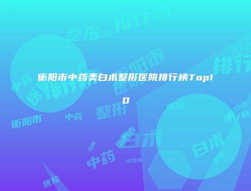 衡阳市中药美白术整形医院排行榜Top10
