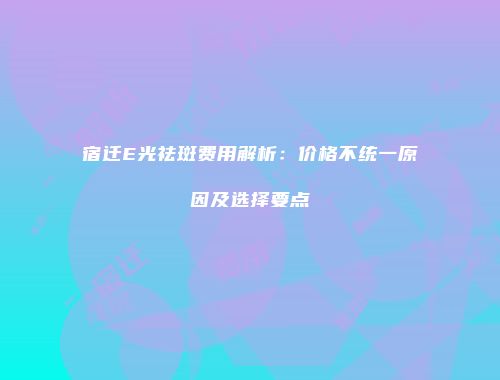 宿迁E光祛斑费用解析：价格不统一原因及选择要点