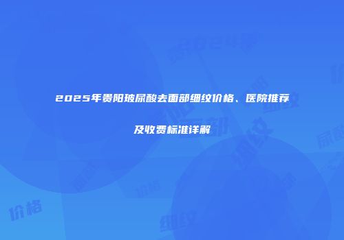 2025年贵阳玻尿酸去面部细纹价格、医院推荐及收费标准详解