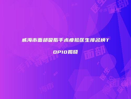 威海市面部吸脂手术瘦脸医生排名榜TOP10揭晓