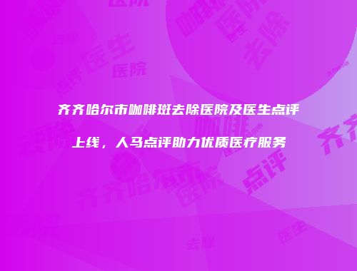 齐齐哈尔市咖啡斑去除医院及医生点评上线，人马点评助力优质医疗服务