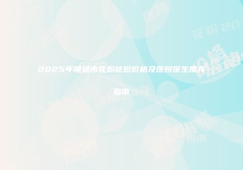2025年聊城市花粉祛斑价格及医院医生推荐指南