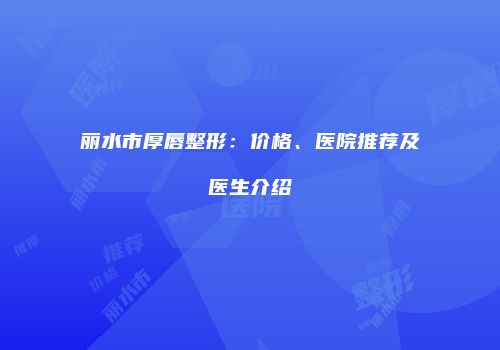 丽水市厚唇整形：价格、医院推荐及医生介绍