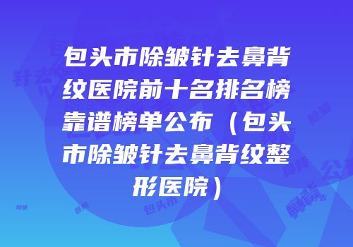 包头市除皱针去鼻背纹医院前十名排名榜靠谱榜单公布（包头市除皱针去鼻背纹整形医院）