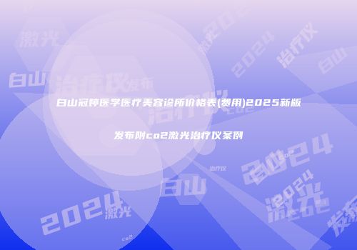 白山冠婷医学医疗美容诊所价格表(费用)2025新版发布附co2激光治疗仪案例