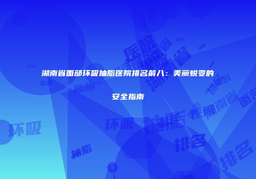 湖南省面部环吸抽脂医院排名前八：美丽蜕变的安全指南