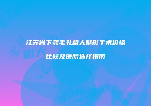 江苏省下颚毛孔粗大整形手术价格比较及医院选择指南
