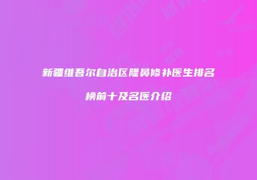 新疆维吾尔自治区隆鼻修补医生排名榜前十及名医介绍
