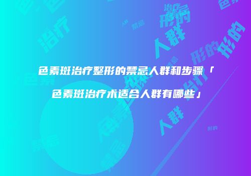 色素斑治疗整形的禁忌人群和步骤「色素斑治疗术适合人群有哪些」