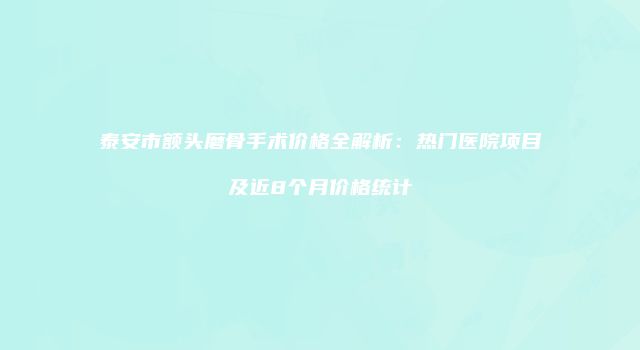 泰安市额头磨骨手术价格全解析：热门医院项目及近8个月价格统计