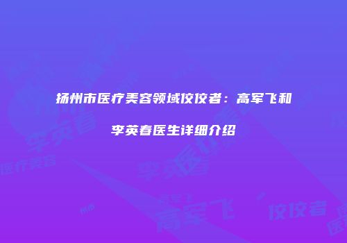 扬州市医疗美容领域佼佼者：高军飞和李英春医生详细介绍