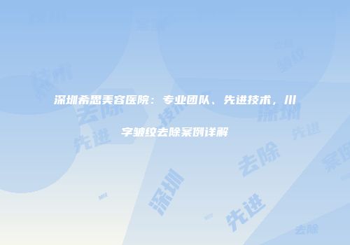 深圳希思美容医院：专业团队、先进技术，川字皱纹去除案例详解