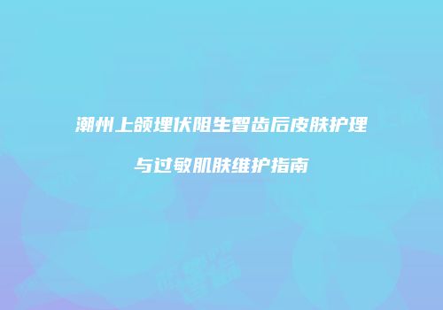 潮州上颌埋伏阻生智齿后皮肤护理与过敏肌肤维护指南