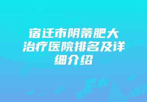 宿迁市阴蒂肥大治疗医院排名及详细介绍