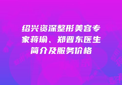 绍兴资深整形美容专家蒋瑜、郑晋东医生简介及服务价格