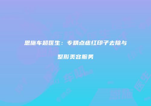 恩施车超医生：专精点痣红印子去除与整形美容服务