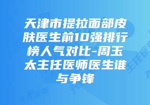 天津市提拉面部皮肤医生前10强排行榜人气对比-周玉太主任医师医生谁与争锋