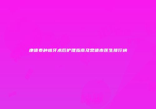 康德泰种植牙术后护理指南及常德市医生排行榜