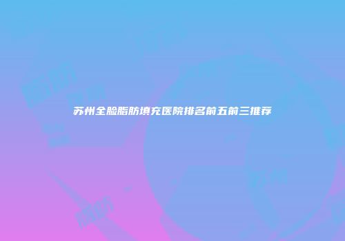 苏州全脸脂肪填充医院排名前五前三推荐