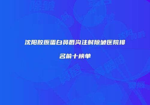 沈阳胶原蛋白鼻唇沟注射除皱医院排名前十榜单