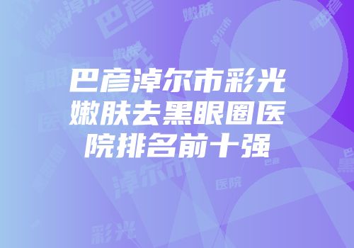 巴彦淖尔市彩光嫩肤去黑眼圈医院排名前十强