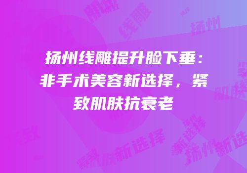 扬州线雕提升脸下垂：非手术美容新选择，紧致肌肤抗衰老