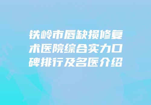 铁岭市唇缺损修复术医院综合实力口碑排行及名医介绍