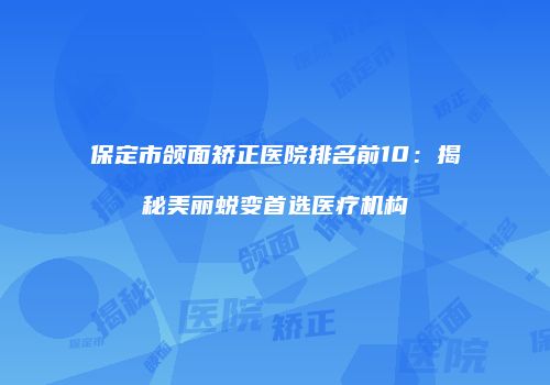 保定市颌面矫正医院排名前10：揭秘美丽蜕变首选医疗机构