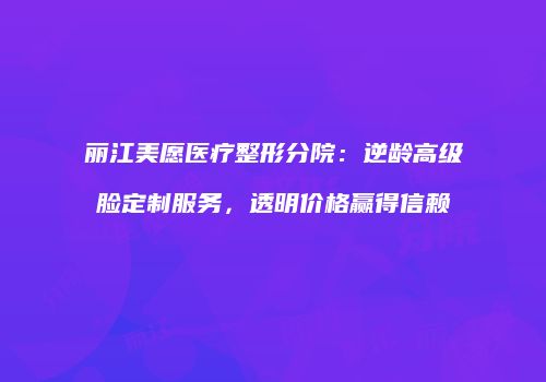 丽江美愿医疗整形分院：逆龄高级脸定制服务，透明价格赢得信赖