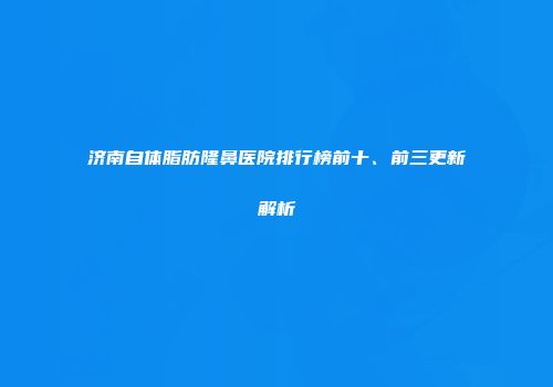 济南自体脂肪隆鼻医院排行榜前十、前三更新解析
