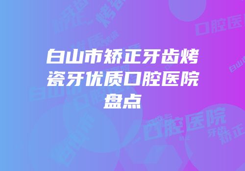 白山市矫正牙齿烤瓷牙优质口腔医院盘点