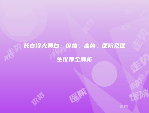 长春冷光美白：价格、走势、医院及医生推荐全解析