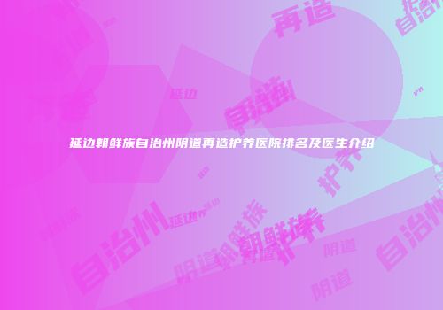 延边朝鲜族自治州阴道再造护养医院排名及医生介绍