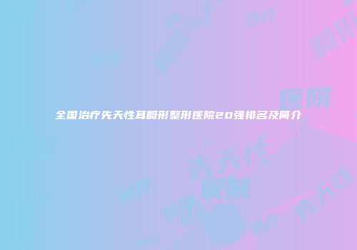 全国治疗先天性耳畸形整形医院20强排名及简介