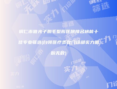铜仁市做光子脱毛整形医院排名榜前十佳专业筛选(白领医疗美容门诊部实力圈粉无数)